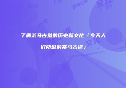 了解茶马古道的历史和文化「今天人们所说的茶马古道」