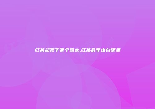 红茶起源于哪个国家,红茶最早出自哪里
