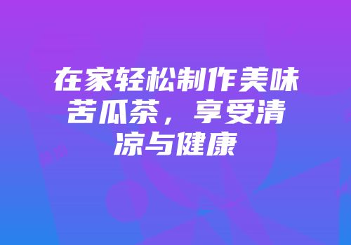 在家轻松制作美味苦瓜茶，享受清凉与健康