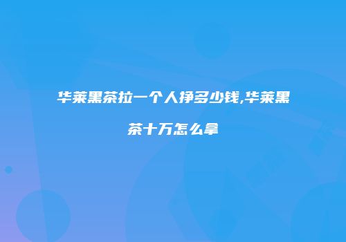 华莱黑茶拉一个人挣多少钱,华莱黑茶十万怎么拿