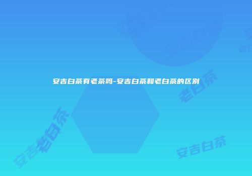 安吉白茶有老茶吗-安吉白茶和老白茶的区别