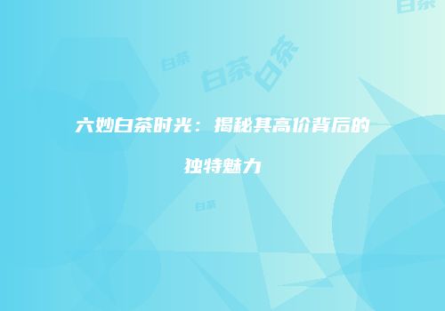 六妙白茶时光：揭秘其高价背后的独特魅力