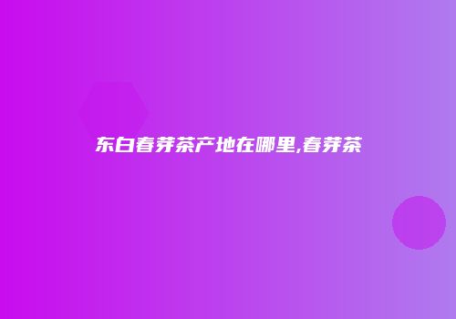 东白春芽茶产地在哪里,春芽茶