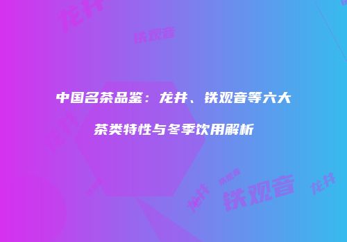 中国名茶品鉴：龙井、铁观音等六大茶类特性与冬季饮用解析