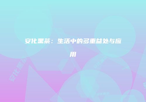 安化黑茶：生活中的多重益处与应用