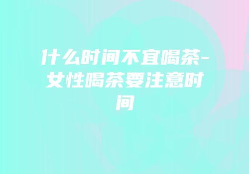 什么时间不宜喝茶-女性喝茶要注意时间