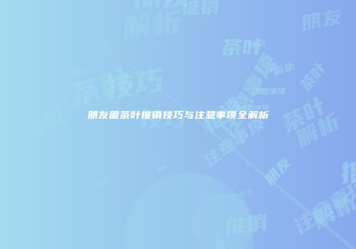 朋友圈茶叶推销技巧与注意事项全解析