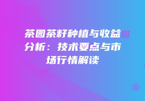茶园茶籽种植与收益分析：技术要点与市场行情解读