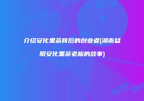 介绍安化黑茶背后的创业者(湖南益阳安化黑茶老板的故事)