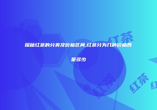 探秘红茶的分类及价格区间,红茶分为几种价格各是多少