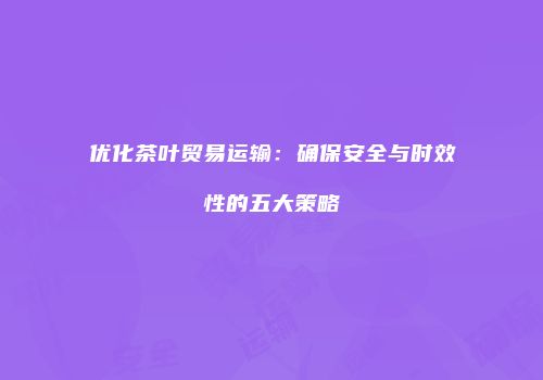 优化茶叶贸易运输：确保安全与时效性的五大策略