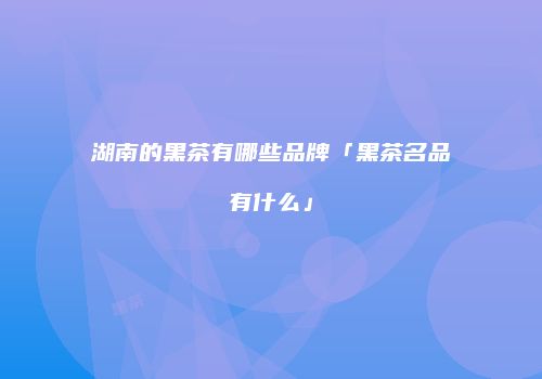 湖南的黑茶有哪些品牌「黑茶名品有什么」