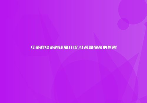 红茶和绿茶的详细介绍,红茶和绿茶的区别
