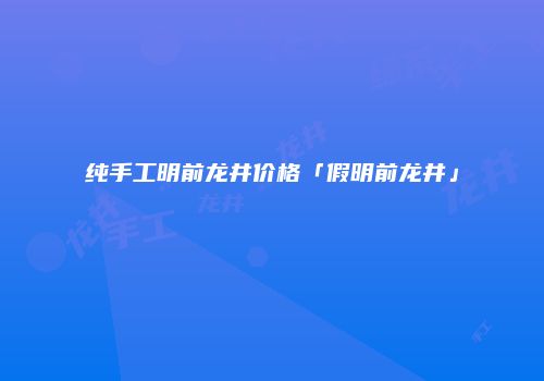 纯手工明前龙井价格「假明前龙井」