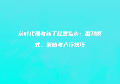 茶叶代理与新手经营指南：盈利模式、策略与入行技巧