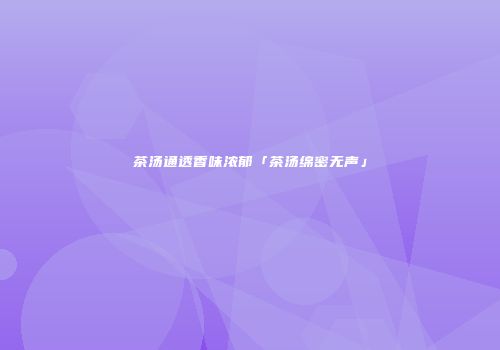 茶汤通透香味浓郁「茶汤绵密无声」