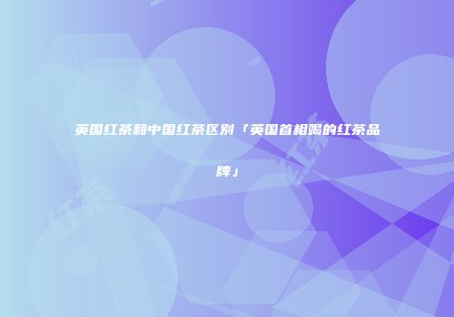 英国红茶和中国红茶区别「英国首相喝的红茶品牌」