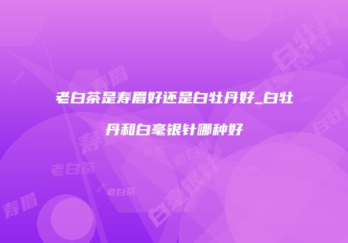 老白茶是寿眉好还是白牡丹好_白牡丹和白毫银针哪种好