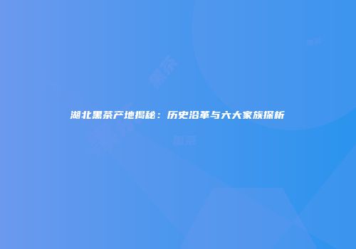 湖北黑茶产地揭秘：历史沿革与六大家族探析