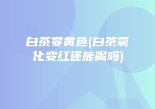 白茶变黄色(白茶氧化变红还能喝吗)