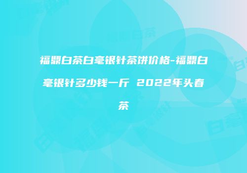 福鼎白茶白毫银针茶饼价格-福鼎白毫银针多少钱一斤 2022年头春茶