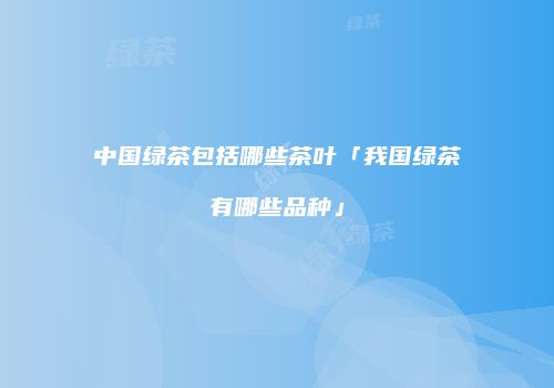 中国绿茶包括哪些茶叶「我国绿茶有哪些品种」