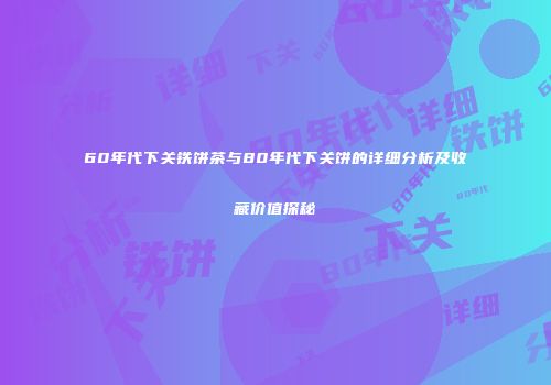 60年代下关铁饼茶与80年代下关饼的详细分析及收藏价值探秘