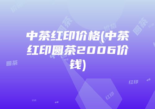 中茶红印价格(中茶红印圆茶2006价钱)
