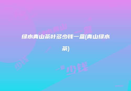 绿水青山茶叶多少钱一盒(青山绿水茶)
