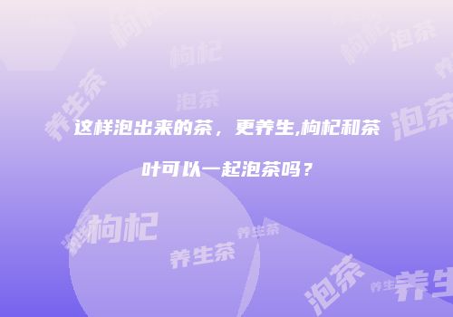 这样泡出来的茶，更养生,枸杞和茶叶可以一起泡茶吗？