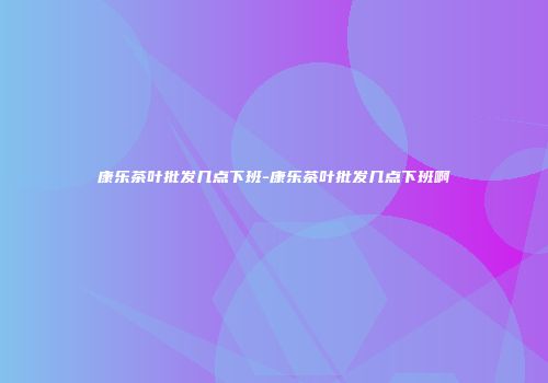 康乐茶叶批发几点下班-康乐茶叶批发几点下班啊