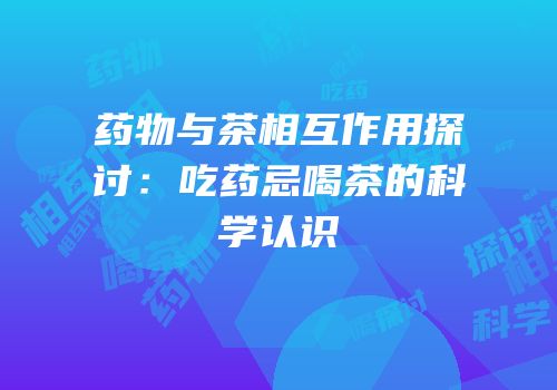 药物与茶相互作用探讨：吃药忌喝茶的科学认识