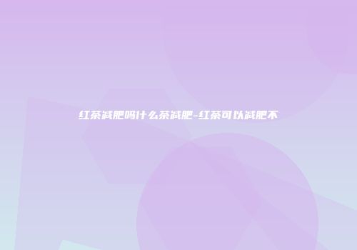 红茶减肥吗什么茶减肥-红茶可以减肥不