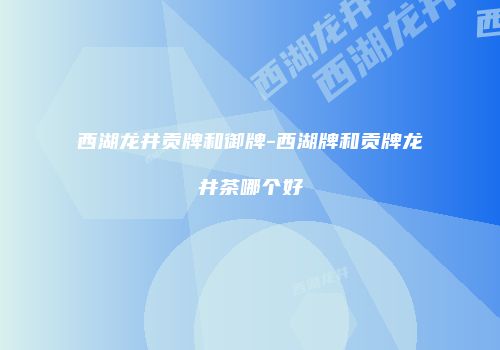 西湖龙井贡牌和御牌-西湖牌和贡牌龙井茶哪个好
