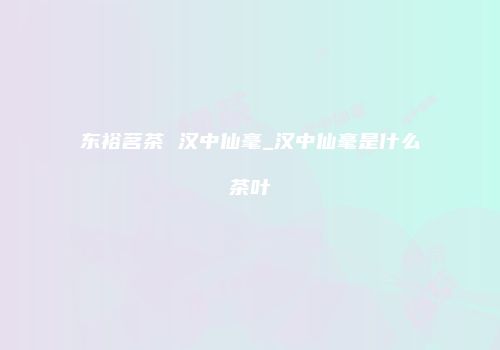 东裕茗茶 汉中仙毫_汉中仙毫是什么茶叶