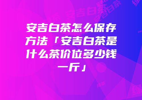 安吉白茶怎么保存方法「安吉白茶是什么茶价位多少钱一斤」