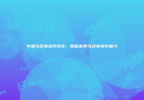 中国与日本茶叶对比：揭秘差异与日本茶叶魅力