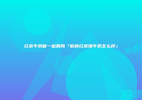 红茶牛奶能一起喝吗「伯爵红茶加牛奶怎么样」