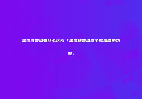 黑茶与普洱有什么区别「黑茶和普洱哪个降血糖的功效」