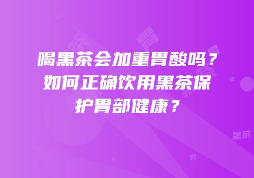喝黑茶会加重胃酸吗？如何正确饮用黑茶保护胃部健康？