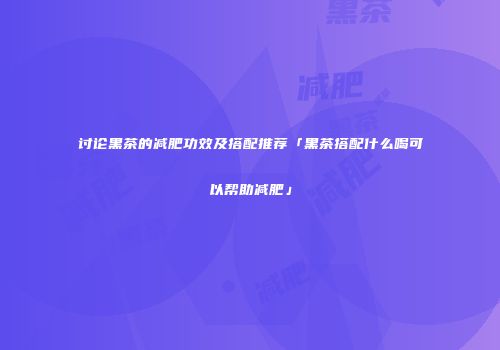 讨论黑茶的减肥功效及搭配推荐「黑茶搭配什么喝可以帮助减肥」