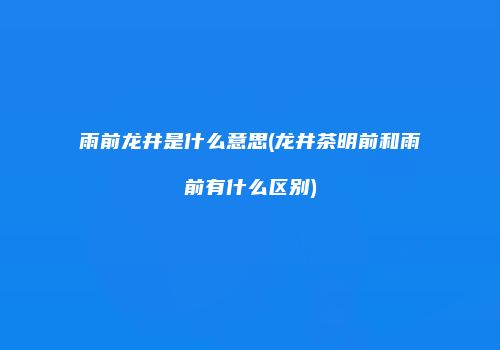 雨前龙井是什么意思(龙井茶明前和雨前有什么区别)