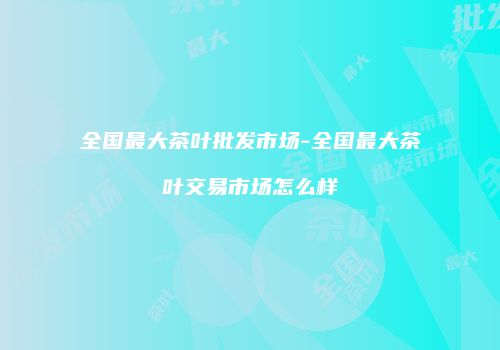 全国最大茶叶批发市场-全国最大茶叶交易市场怎么样