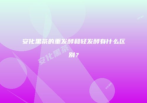安化黑茶的重发酵和轻发酵有什么区别？