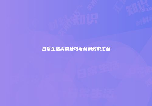 日常生活实用技巧与材料知识汇总