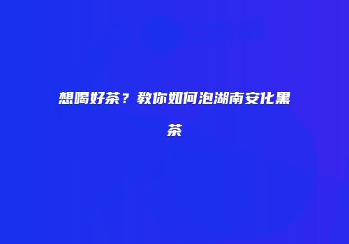 想喝好茶？教你如何泡湖南安化黑茶
