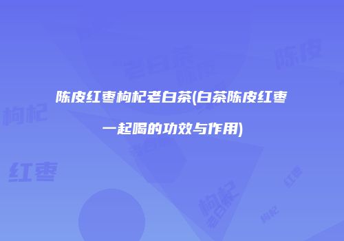 陈皮红枣枸杞老白茶(白茶陈皮红枣一起喝的功效与作用)