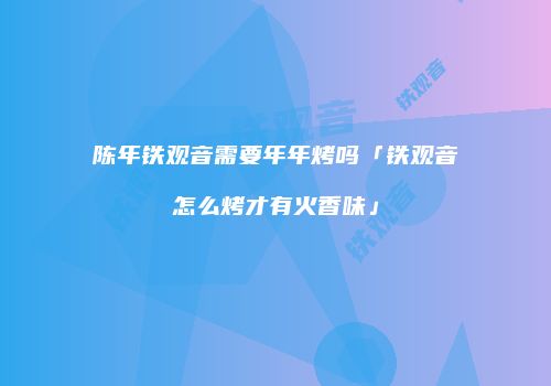 陈年铁观音需要年年烤吗「铁观音怎么烤才有火香味」
