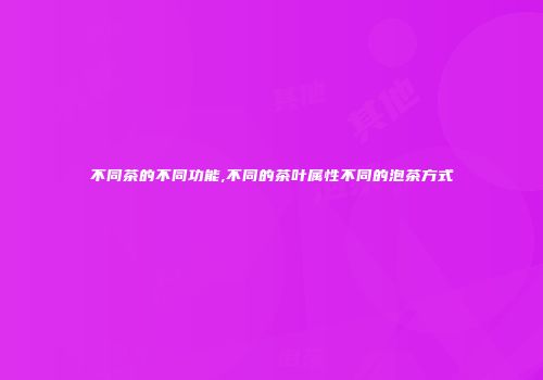 不同茶的不同功能,不同的茶叶属性不同的泡茶方式