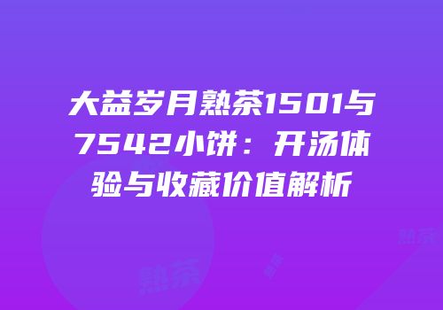 大益岁月熟茶1501与7542小饼：开汤体验与收藏价值解析